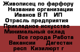 Живописец по фарфору › Название организации ­ Иванов В.П., ИП › Отрасль предприятия ­ Прикладное искусство › Минимальный оклад ­ 30 000 - Все города Работа » Вакансии   . Дагестан респ.,Кизилюрт г.